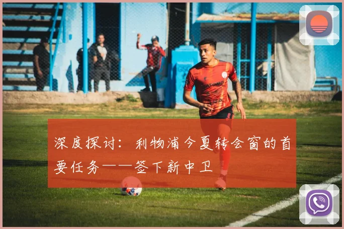 深度探讨:利物浦今夏转会窗的首要任务——签下新中卫
