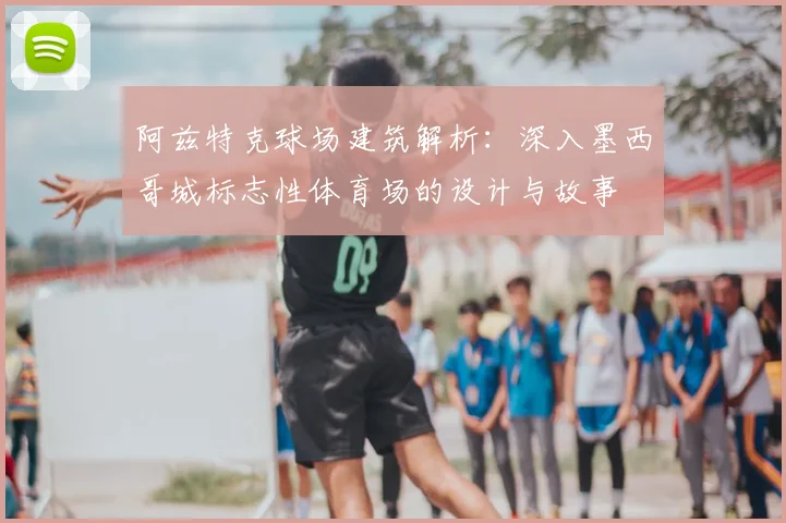 阿兹特克球场建筑解析：深入墨西哥城标志性体育场的设计与故事