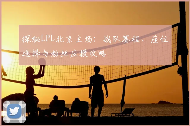 探秘LPL北京主场:战队赛程、座位选择与粉丝应援攻略