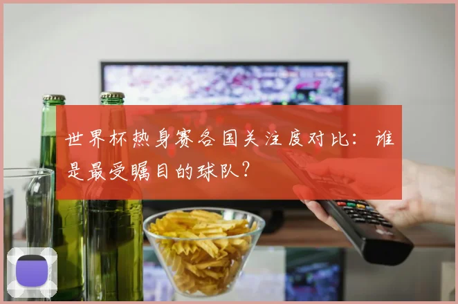 世界杯热身赛各国关注度对比：谁是最受瞩目的球队？