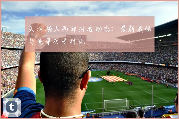 关注湖人西部排名动态：最新战绩与竞争对手对比