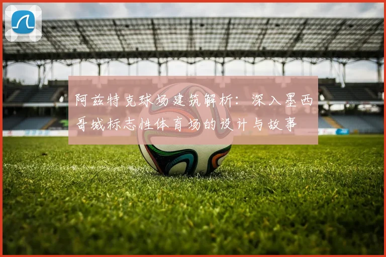 阿兹特克球场建筑解析：深入墨西哥城标志性体育场的设计与故事