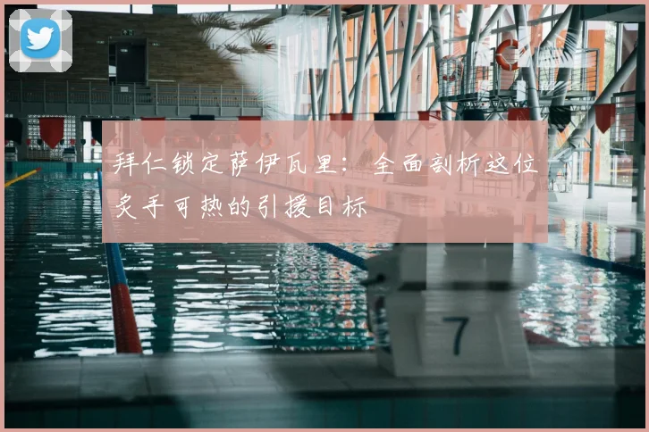 拜仁锁定萨伊瓦里：全面剖析这位炙手可热的引援目标